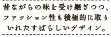 昔ながらの味を受け継ぎつつ、ファッション性も積極的に取り入れた素晴らしいデザイン。